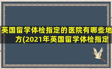 英国留学体检指定的医院有哪些地方(2021年英国留学体检指定医院)