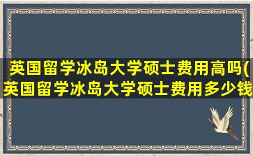 英国留学冰岛大学硕士费用高吗(英国留学冰岛大学硕士费用多少钱)