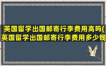 英国留学出国邮寄行李费用高吗(英国留学出国邮寄行李费用多少钱)