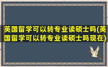 英国留学可以转专业读硕士吗(英国留学可以转专业读硕士吗现在)