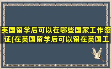 英国留学后可以在哪些国家工作签证(在英国留学后可以留在英国工作吗)