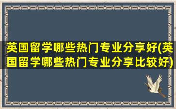 英国留学哪些热门专业分享好(英国留学哪些热门专业分享比较好)