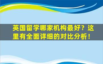 英国留学哪家机构最好？这里有全面详细的对比分析！