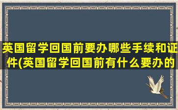 英国留学回国前要办哪些手续和证件(英国留学回国前有什么要办的手续)