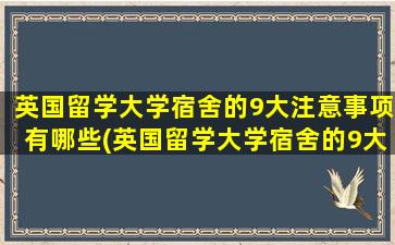 英国留学大学宿舍的9大注意事项有哪些(英国留学大学宿舍的9大注意事项是)