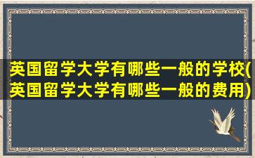 英国留学大学有哪些一般的学校(英国留学大学有哪些一般的费用)