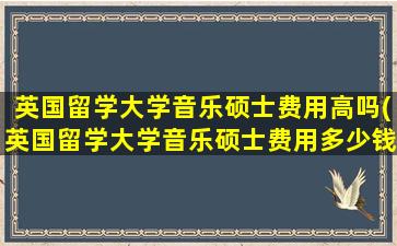 英国留学大学音乐硕士费用高吗(英国留学大学音乐硕士费用多少钱)