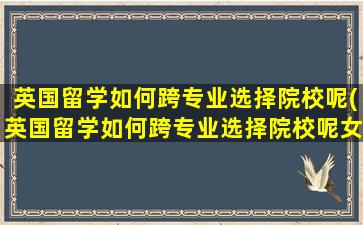 英国留学如何跨专业选择院校呢(英国留学如何跨专业选择院校呢女生)