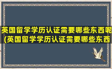 英国留学学历认证需要哪些东西呢(英国留学学历认证需要哪些东西材料)