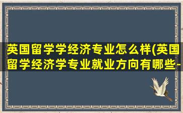 英国留学学经济专业怎么样(英国留学经济学专业就业方向有哪些-)