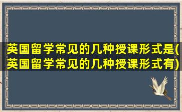 英国留学常见的几种授课形式是(英国留学常见的几种授课形式有)