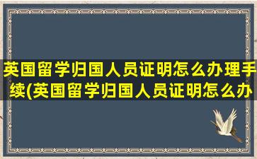 英国留学归国人员证明怎么办理手续(英国留学归国人员证明怎么办理流程)