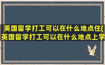 英国留学打工可以在什么地点住(英国留学打工可以在什么地点上学)