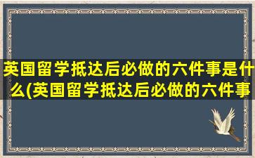 英国留学抵达后必做的六件事是什么(英国留学抵达后必做的六件事是)