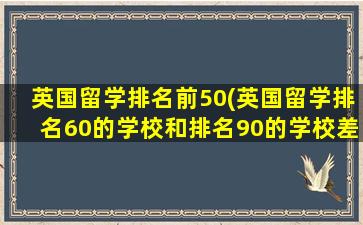 英国留学排名前50(英国留学排名60的学校和排名90的学校差异)