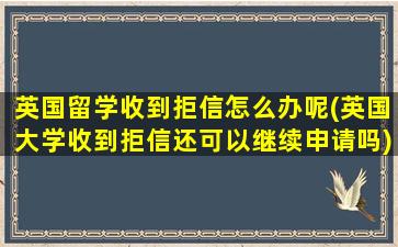 英国留学收到拒信怎么办呢(英国大学收到拒信还可以继续申请吗)