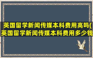 英国留学新闻传媒本科费用高吗(英国留学新闻传媒本科费用多少钱)