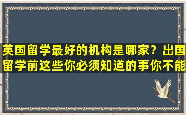 英国留学最好的机构是哪家？出国留学前这些你必须知道的事你不能错过！