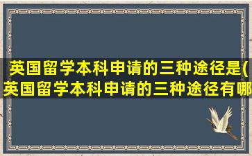 英国留学本科申请的三种途径是(英国留学本科申请的三种途径有哪些)