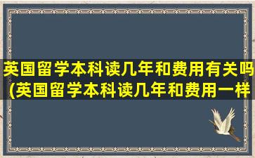 英国留学本科读几年和费用有关吗(英国留学本科读几年和费用一样吗)