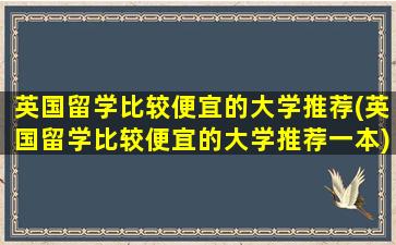 英国留学比较便宜的大学推荐(英国留学比较便宜的大学推荐一本)