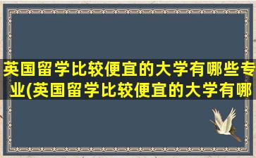 英国留学比较便宜的大学有哪些专业(英国留学比较便宜的大学有哪些)