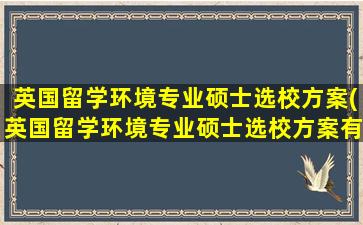 英国留学环境专业硕士选校方案(英国留学环境专业硕士选校方案有哪些)