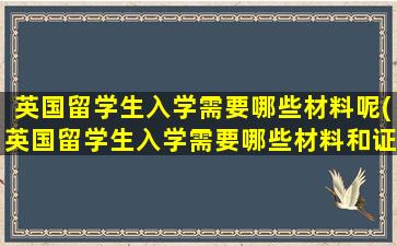 英国留学生入学需要哪些材料呢(英国留学生入学需要哪些材料和证件)