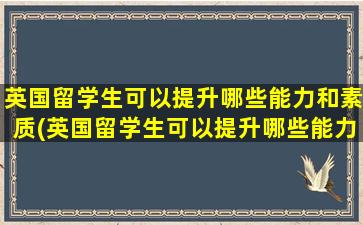 英国留学生可以提升哪些能力和素质(英国留学生可以提升哪些能力和能力)