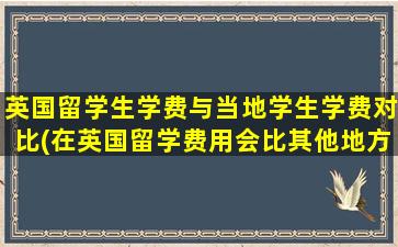 英国留学生学费与当地学生学费对比(在英国留学费用会比其他地方高吗)