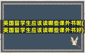 英国留学生应该读哪些课外书呢(英国留学生应该读哪些课外书好)