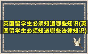 英国留学生必须知道哪些知识(英国留学生必须知道哪些法律知识)