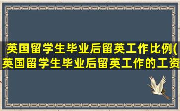 英国留学生毕业后留英工作比例(英国留学生毕业后留英工作的工资统计)