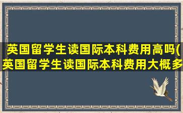 英国留学生读国际本科费用高吗(英国留学生读国际本科费用大概多少)