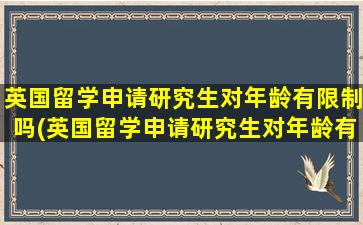 英国留学申请研究生对年龄有限制吗(英国留学申请研究生对年龄有限制吗女生)