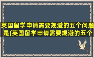 英国留学申请需要规避的五个问题是(英国留学申请需要规避的五个问题有哪些)