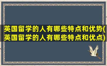 英国留学的人有哪些特点和优势(英国留学的人有哪些特点和优点)