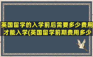 英国留学的入学前后需要多少费用才能入学(英国留学前期费用多少)