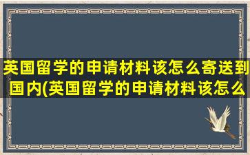 英国留学的申请材料该怎么寄送到国内(英国留学的申请材料该怎么寄送给学校)