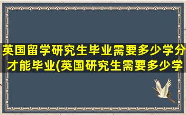 英国留学研究生毕业需要多少学分才能毕业(英国研究生需要多少学分才能毕业)