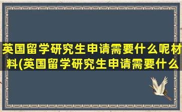 英国留学研究生申请需要什么呢材料(英国留学研究生申请需要什么呢英文)