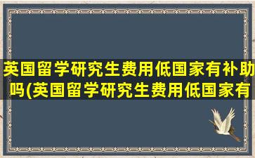 英国留学研究生费用低国家有补助吗(英国留学研究生费用低国家有补贴吗)