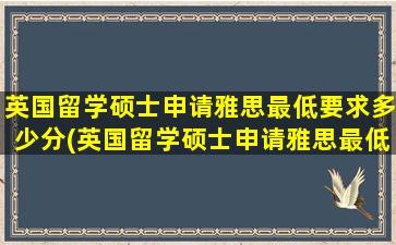 英国留学硕士申请雅思最低要求多少分(英国留学硕士申请雅思最低要求是多少)