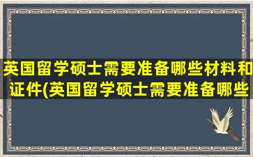 英国留学硕士需要准备哪些材料和证件(英国留学硕士需要准备哪些材料和证书)