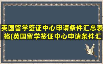 英国留学签证中心申请条件汇总表格(英国留学签证中心申请条件汇总表怎么填)