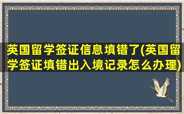 英国留学签证信息填错了(英国留学签证填错出入境记录怎么办理)