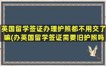 英国留学签证办理护照都不用交了嘛(办英国留学签证需要旧护照吗)