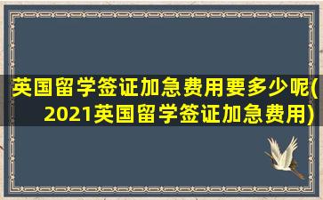 英国留学签证加急费用要多少呢(2021英国留学签证加急费用)