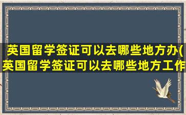 英国留学签证可以去哪些地方办(英国留学签证可以去哪些地方工作)