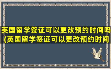 英国留学签证可以更改预约时间吗(英国留学签证可以更改预约时间吗现在)